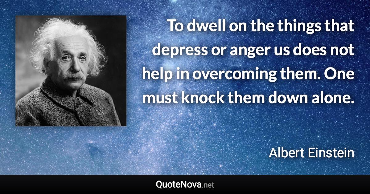 To dwell on the things that depress or anger us does not help in overcoming them. One must knock them down alone. - Albert Einstein quote