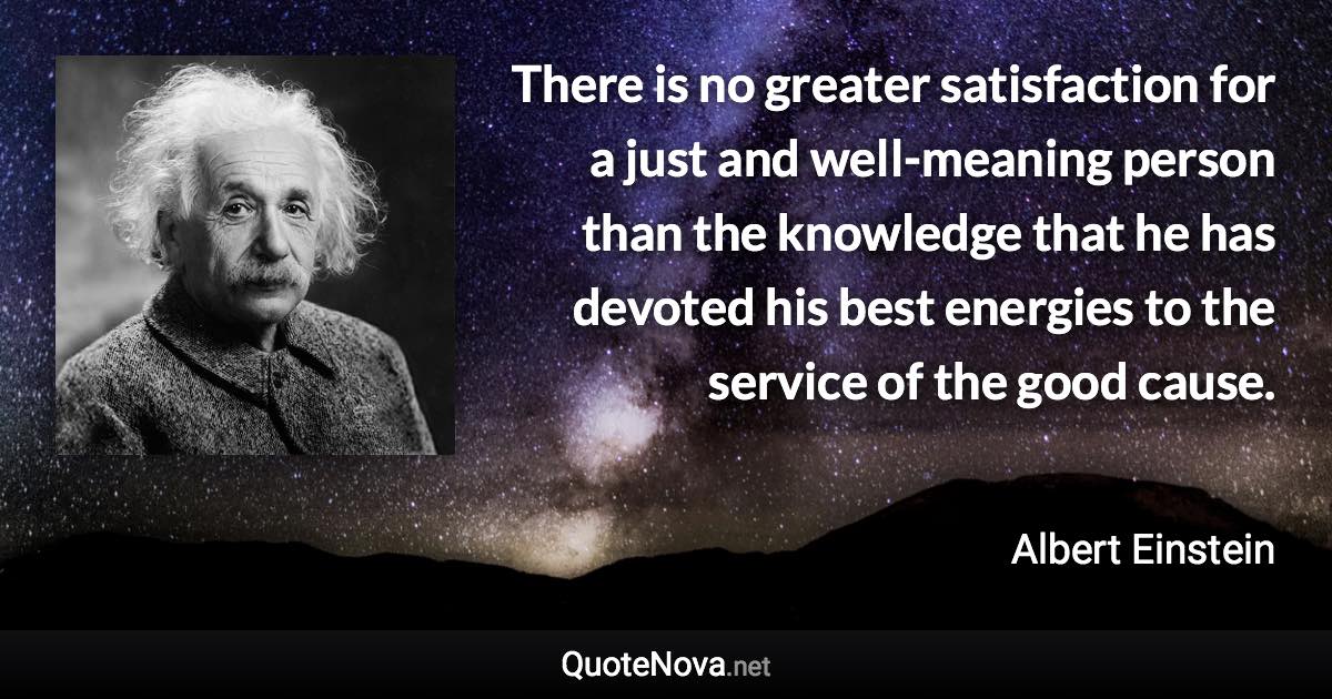 There is no greater satisfaction for a just and well-meaning person than the knowledge that he has devoted his best energies to the service of the good cause. - Albert Einstein quote