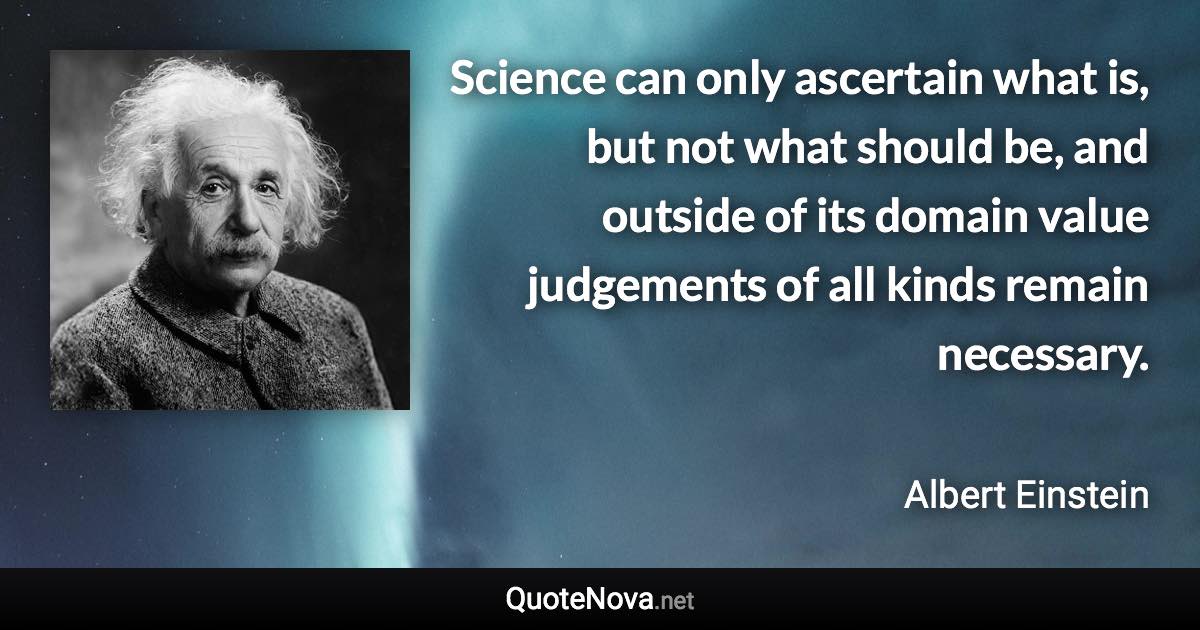 Science can only ascertain what is, but not what should be, and outside of its domain value judgements of all kinds remain necessary. - Albert Einstein quote