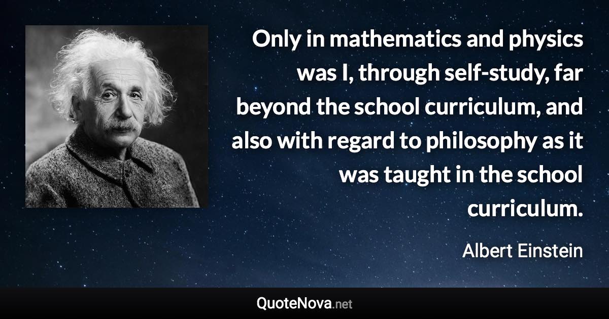 Only in mathematics and physics was I, through self-study, far beyond the school curriculum, and also with regard to philosophy as it was taught in the school curriculum. - Albert Einstein quote