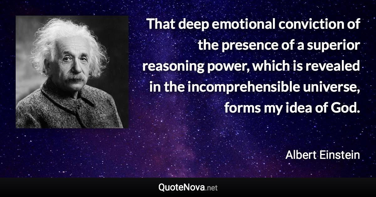 That deep emotional conviction of the presence of a superior reasoning power, which is revealed in the incomprehensible universe, forms my idea of God. - Albert Einstein quote