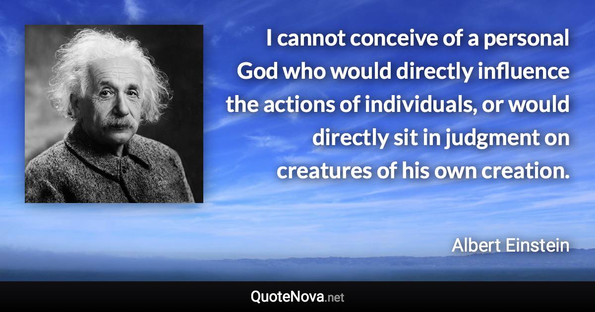 I cannot conceive of a personal God who would directly influence the actions of individuals, or would directly sit in judgment on creatures of his own creation. - Albert Einstein quote