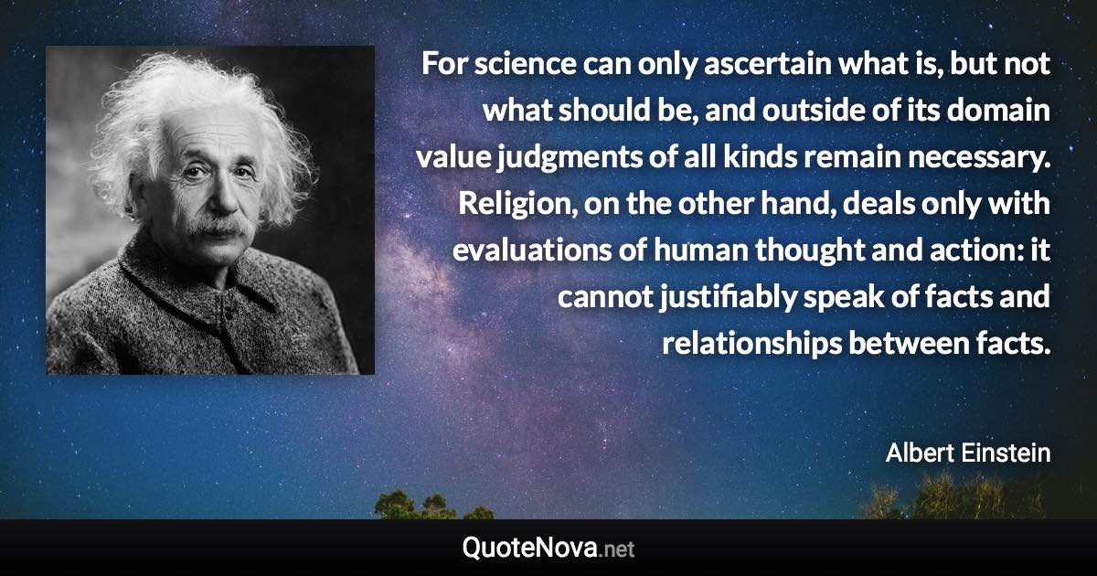 For science can only ascertain what is, but not what should be, and outside of its domain value judgments of all kinds remain necessary. Religion, on the other hand, deals only with evaluations of human thought and action: it cannot justifiably speak of facts and relationships between facts. - Albert Einstein quote