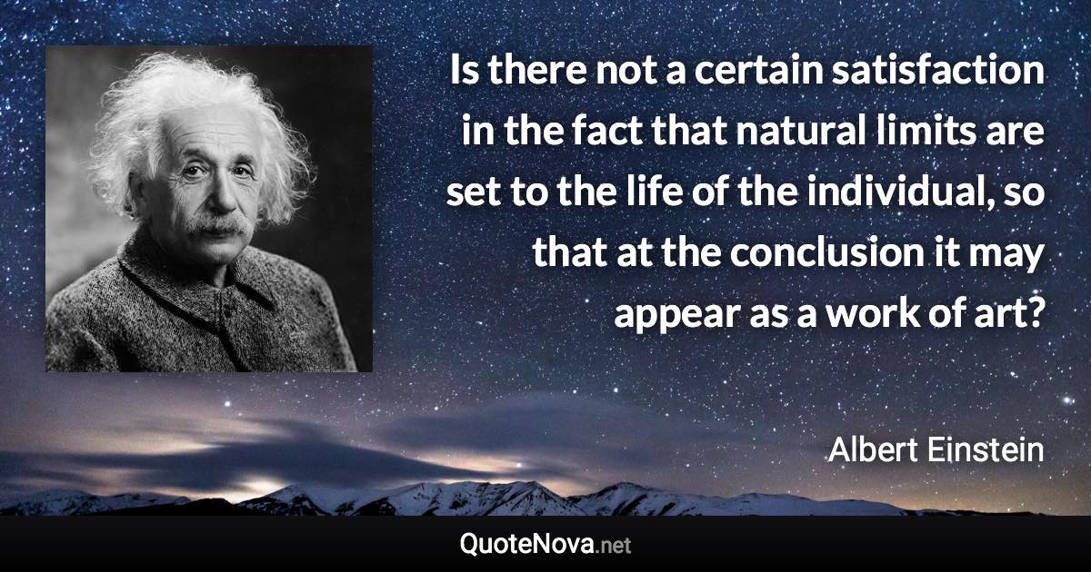 Is there not a certain satisfaction in the fact that natural limits are set to the life of the individual, so that at the conclusion it may appear as a work of art? - Albert Einstein quote
