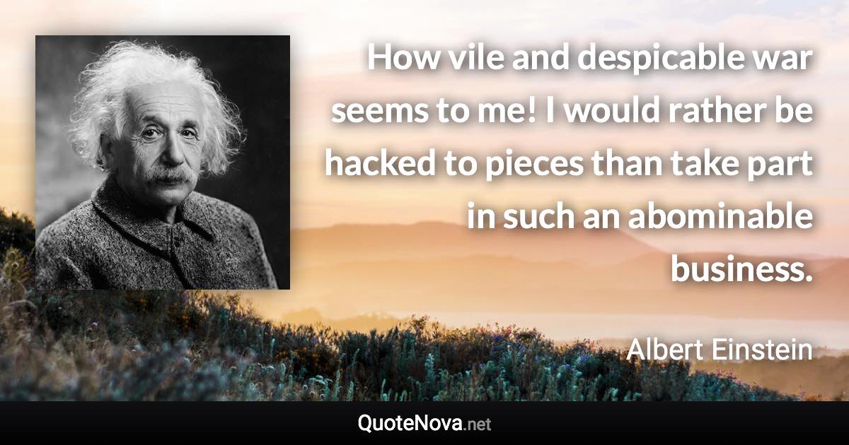 How vile and despicable war seems to me! I would rather be hacked to pieces than take part in such an abominable business. - Albert Einstein quote