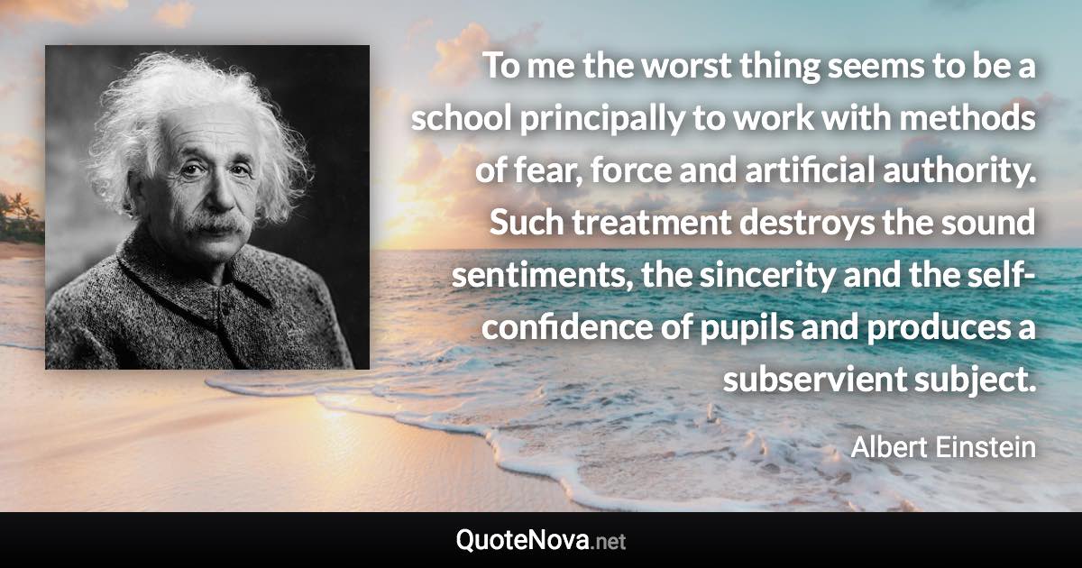 To me the worst thing seems to be a school principally to work with methods of fear, force and artificial authority. Such treatment destroys the sound sentiments, the sincerity and the self-confidence of pupils and produces a subservient subject. - Albert Einstein quote