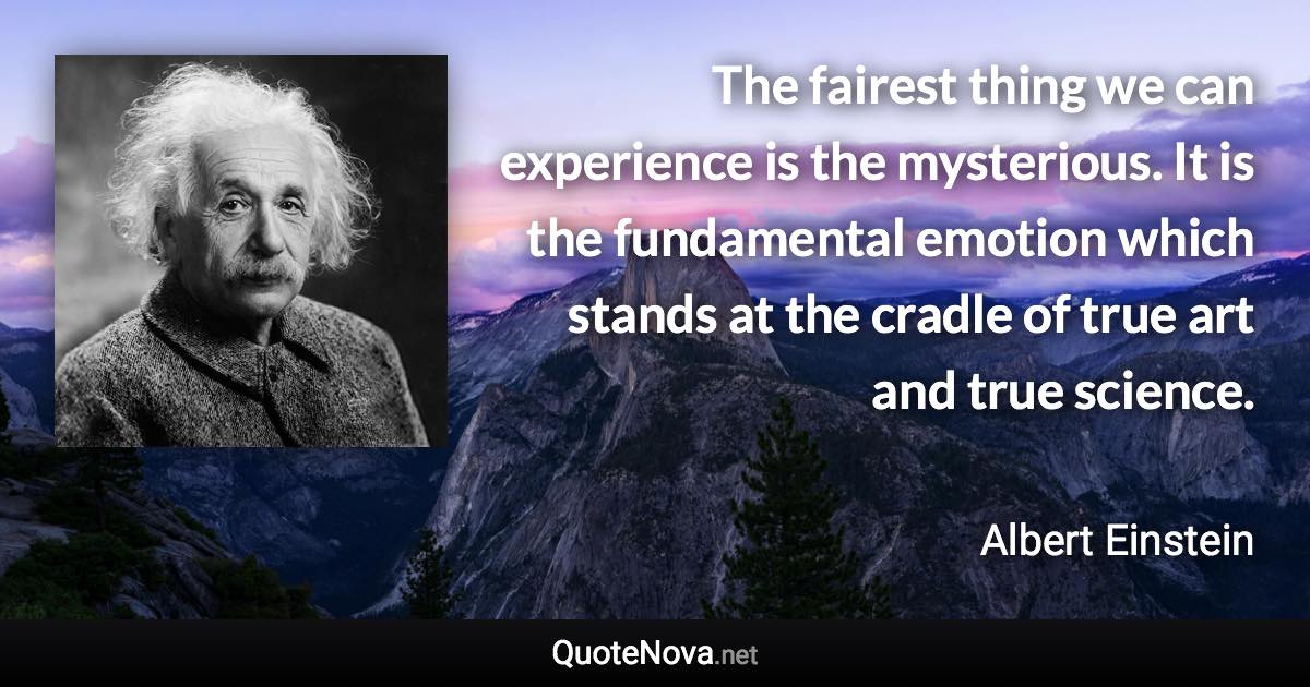 The fairest thing we can experience is the mysterious. It is the fundamental emotion which stands at the cradle of true art and true science. - Albert Einstein quote