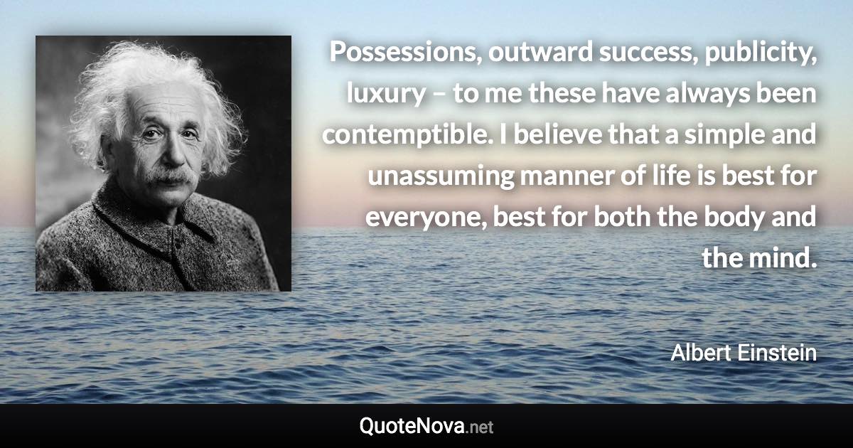 Possessions, outward success, publicity, luxury – to me these have always been contemptible. I believe that a simple and unassuming manner of life is best for everyone, best for both the body and the mind. - Albert Einstein quote