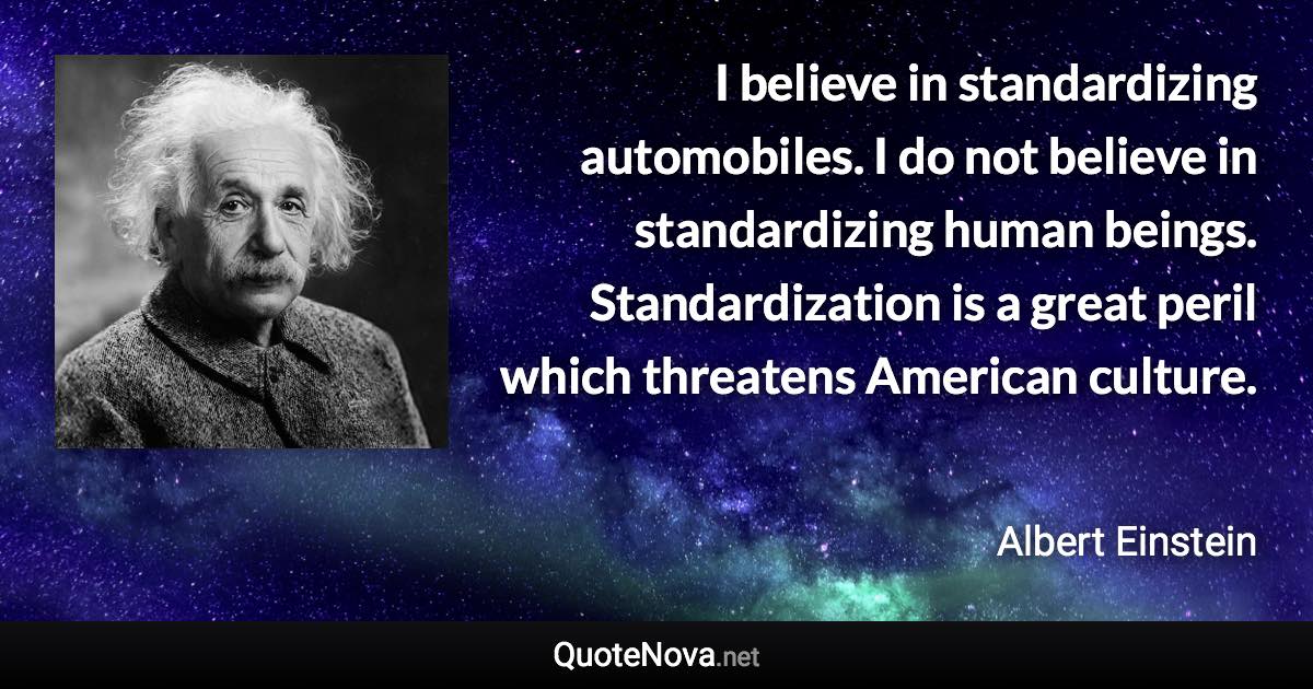 I believe in standardizing automobiles. I do not believe in standardizing human beings. Standardization is a great peril which threatens American culture. - Albert Einstein quote