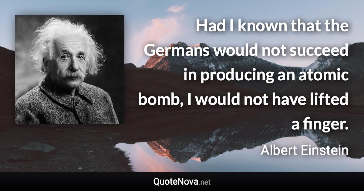 Had I known that the Germans would not succeed in producing an atomic bomb, I would not have lifted a finger. - Albert Einstein quote