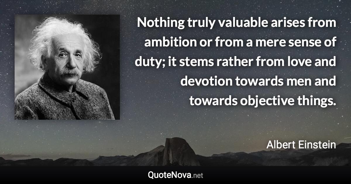 Nothing truly valuable arises from ambition or from a mere sense of duty; it stems rather from love and devotion towards men and towards objective things. - Albert Einstein quote
