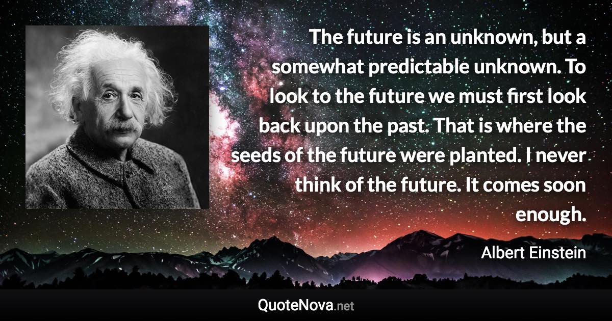 The future is an unknown, but a somewhat predictable unknown. To look to the future we must first look back upon the past. That is where the seeds of the future were planted. I never think of the future. It comes soon enough. - Albert Einstein quote