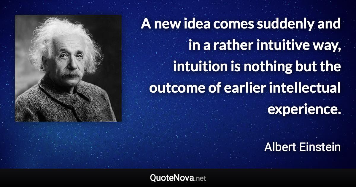 A new idea comes suddenly and in a rather intuitive way, intuition is nothing but the outcome of earlier intellectual experience. - Albert Einstein quote