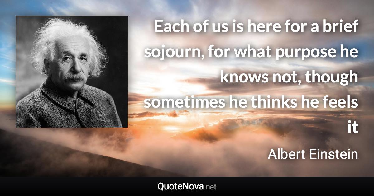Each of us is here for a brief sojourn, for what purpose he knows not, though sometimes he thinks he feels it - Albert Einstein quote