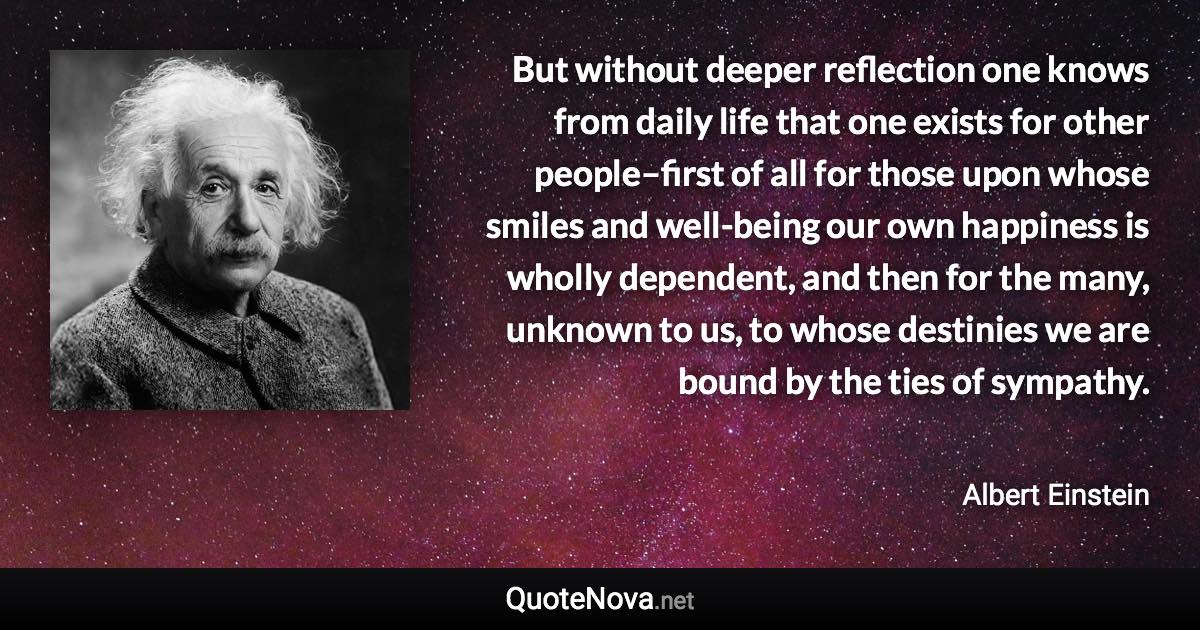 But without deeper reflection one knows from daily life that one exists for other people–first of all for those upon whose smiles and well-being our own happiness is wholly dependent, and then for the many, unknown to us, to whose destinies we are bound by the ties of sympathy. - Albert Einstein quote