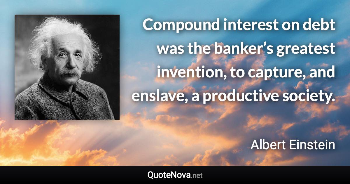 Compound interest on debt was the banker’s greatest invention, to capture, and enslave, a productive society. - Albert Einstein quote
