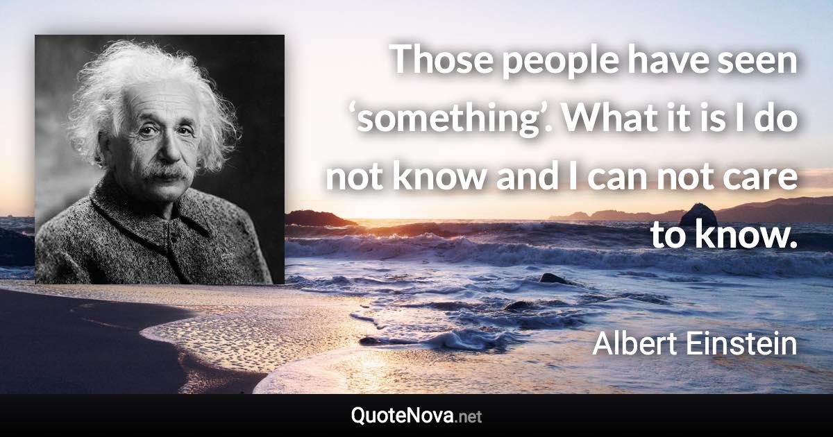 Those people have seen ‘something’. What it is I do not know and I can not care to know. - Albert Einstein quote