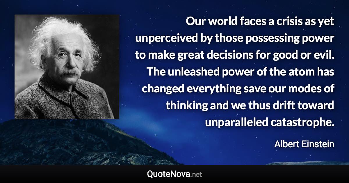 Our world faces a crisis as yet unperceived by those possessing power to make great decisions for good or evil. The unleashed power of the atom has changed everything save our modes of thinking and we thus drift toward unparalleled catastrophe. - Albert Einstein quote