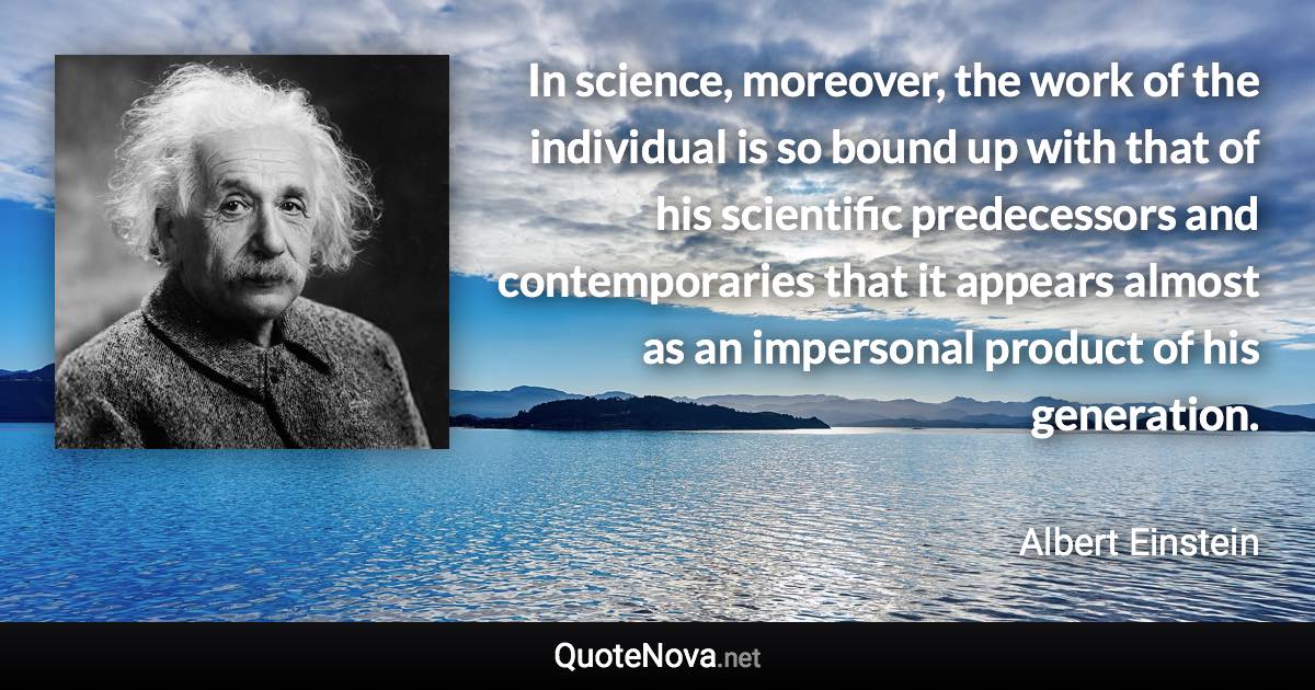 In science, moreover, the work of the individual is so bound up with that of his scientific predecessors and contemporaries that it appears almost as an impersonal product of his generation. - Albert Einstein quote