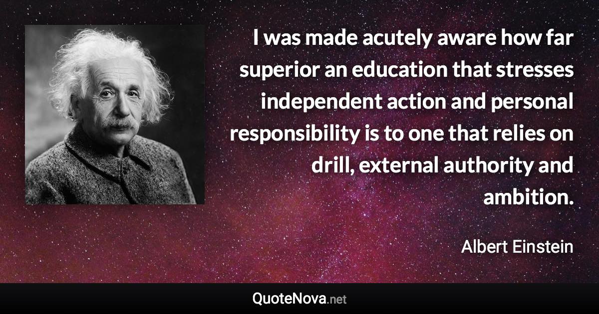 I was made acutely aware how far superior an education that stresses independent action and personal responsibility is to one that relies on drill, external authority and ambition. - Albert Einstein quote