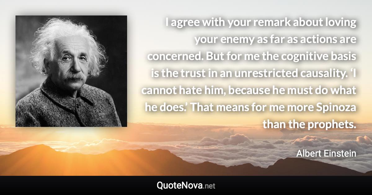 I agree with your remark about loving your enemy as far as actions are concerned. But for me the cognitive basis is the trust in an unrestricted causality. ‘I cannot hate him, because he must do what he does.’ That means for me more Spinoza than the prophets. - Albert Einstein quote