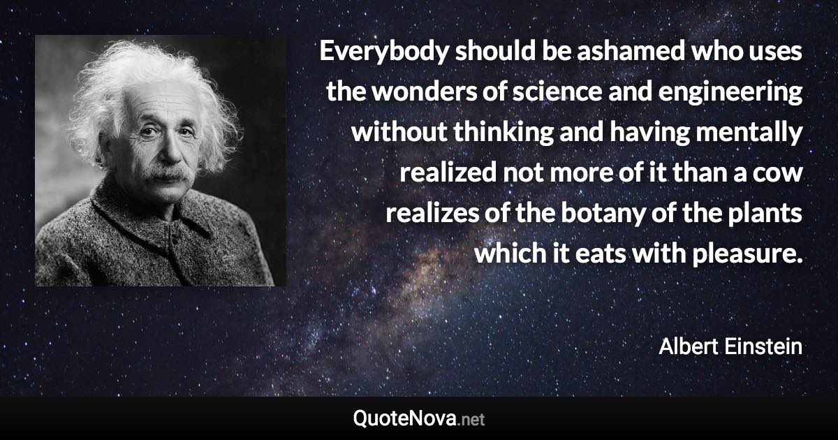 Everybody should be ashamed who uses the wonders of science and engineering without thinking and having mentally realized not more of it than a cow realizes of the botany of the plants which it eats with pleasure. - Albert Einstein quote