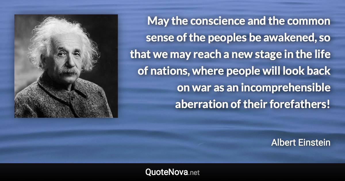 May the conscience and the common sense of the peoples be awakened, so that we may reach a new stage in the life of nations, where people will look back on war as an incomprehensible aberration of their forefathers! - Albert Einstein quote