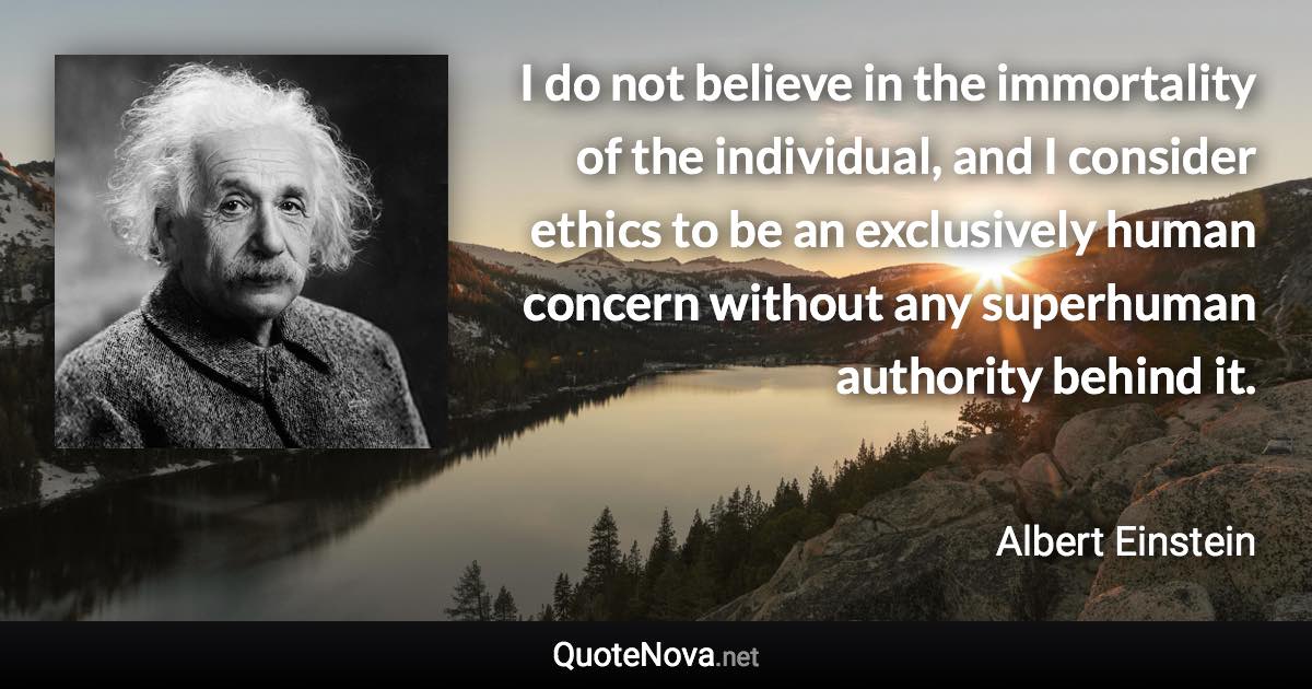 I do not believe in the immortality of the individual, and I consider ethics to be an exclusively human concern without any superhuman authority behind it. - Albert Einstein quote