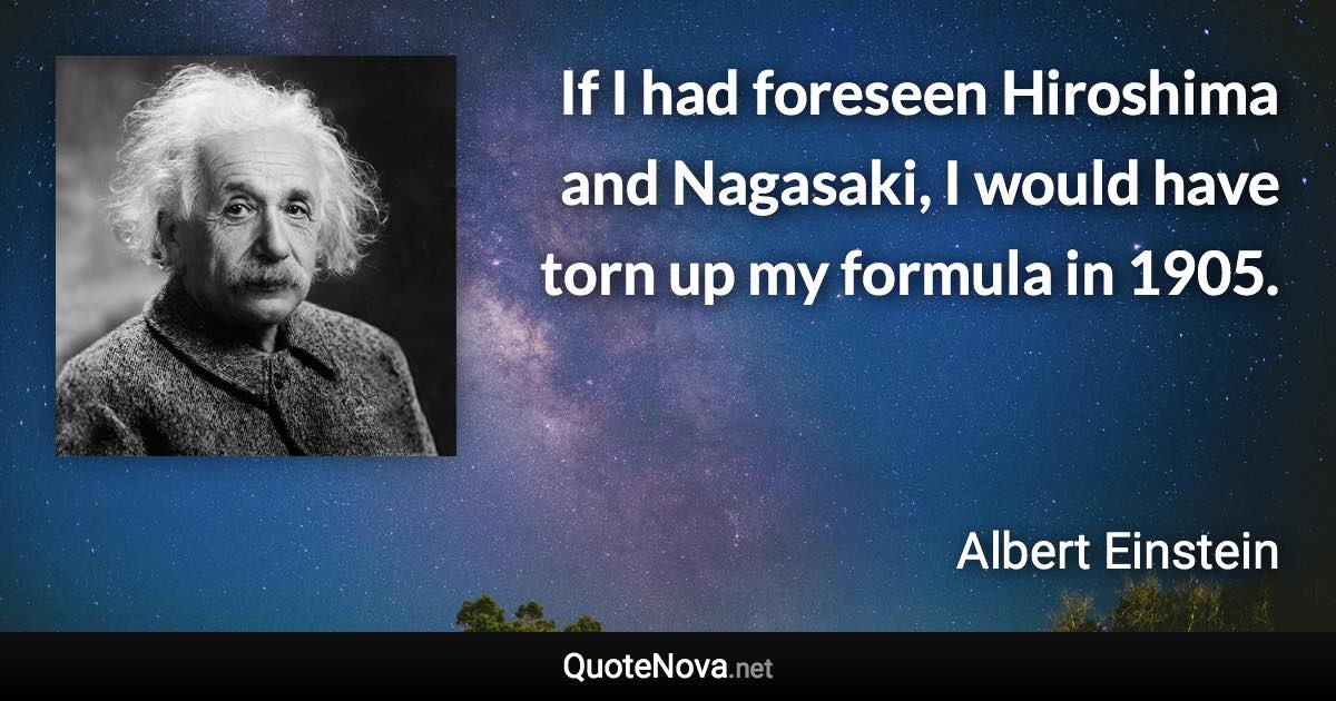 If I had foreseen Hiroshima and Nagasaki, I would have torn up my formula in 1905. - Albert Einstein quote