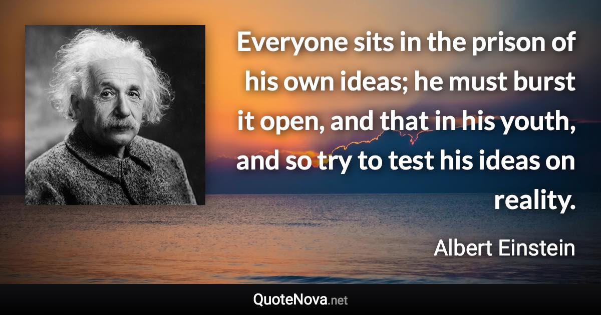Everyone sits in the prison of his own ideas; he must burst it open, and that in his youth, and so try to test his ideas on reality. - Albert Einstein quote