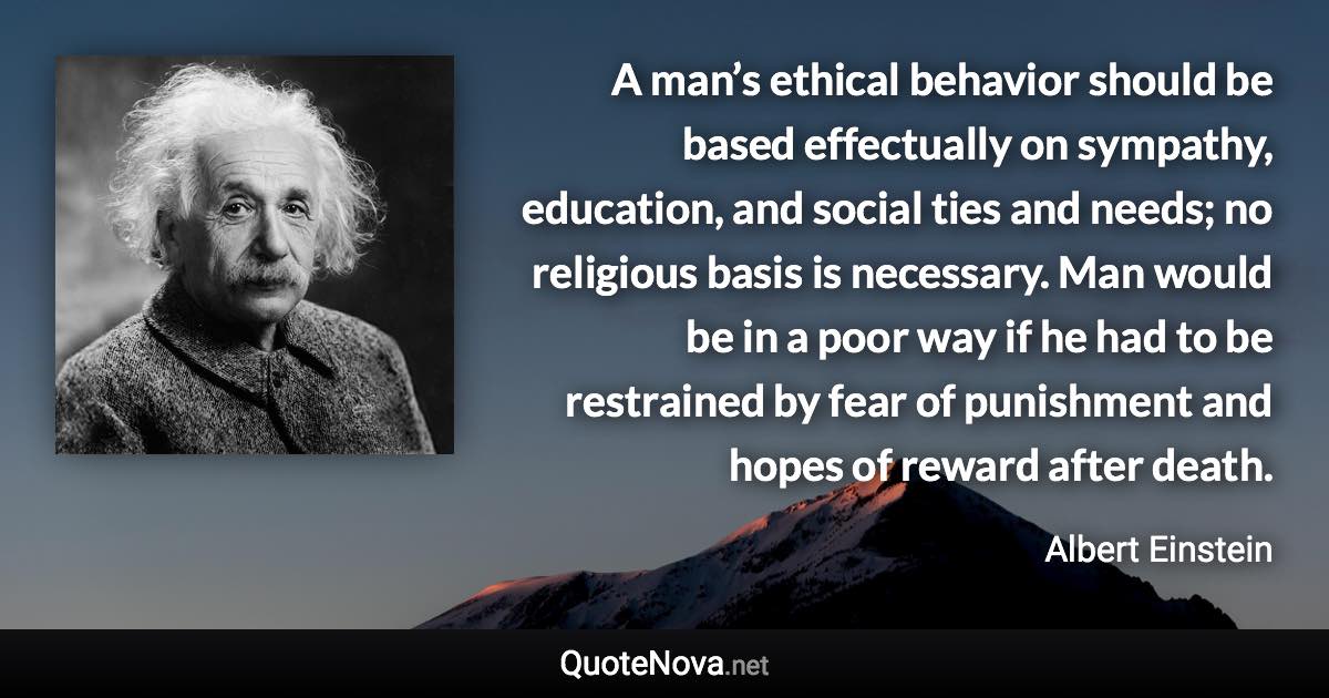 A man’s ethical behavior should be based effectually on sympathy, education, and social ties and needs; no religious basis is necessary. Man would be in a poor way if he had to be restrained by fear of punishment and hopes of reward after death. - Albert Einstein quote