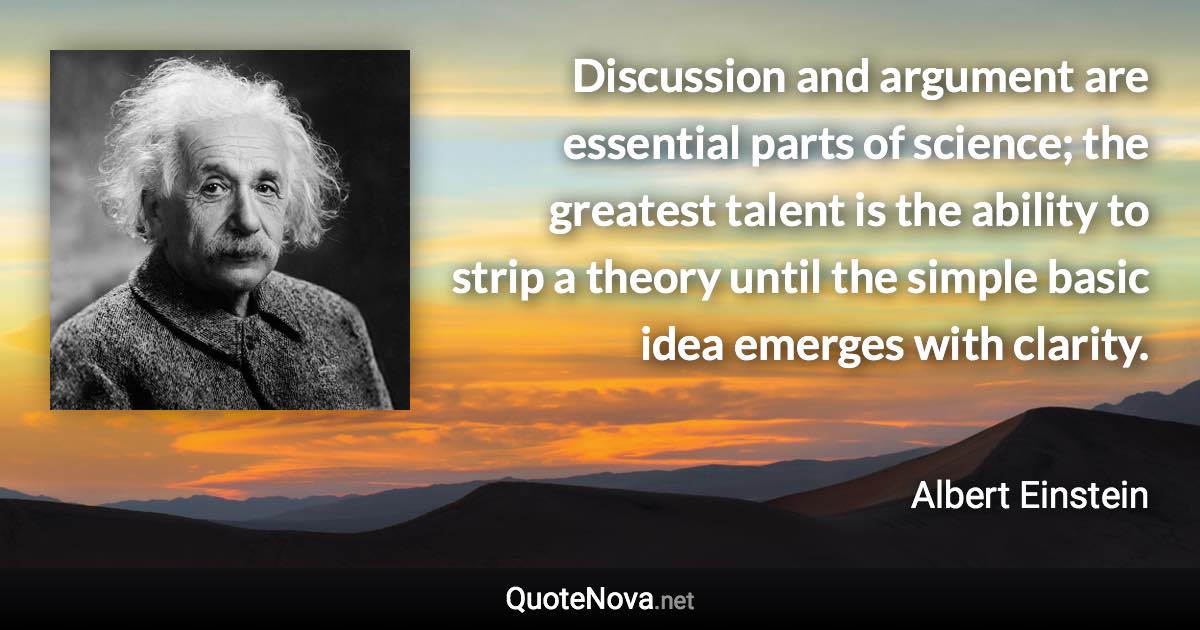 Discussion and argument are essential parts of science; the greatest talent is the ability to strip a theory until the simple basic idea emerges with clarity. - Albert Einstein quote