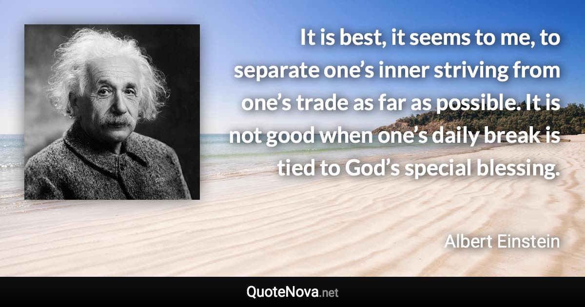 It is best, it seems to me, to separate one’s inner striving from one’s trade as far as possible. It is not good when one’s daily break is tied to God’s special blessing. - Albert Einstein quote