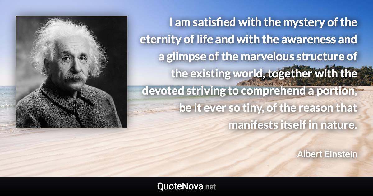 I am satisfied with the mystery of the eternity of life and with the awareness and a glimpse of the marvelous structure of the existing world, together with the devoted striving to comprehend a portion, be it ever so tiny, of the reason that manifests itself in nature. - Albert Einstein quote