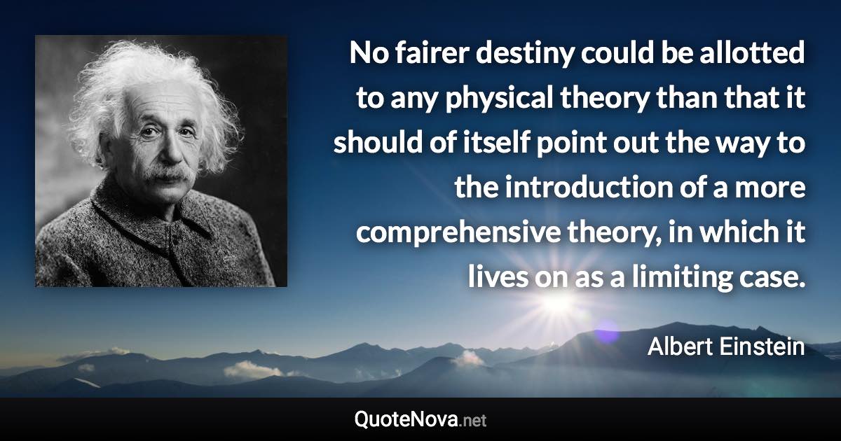 No fairer destiny could be allotted to any physical theory than that it should of itself point out the way to the introduction of a more comprehensive theory, in which it lives on as a limiting case. - Albert Einstein quote