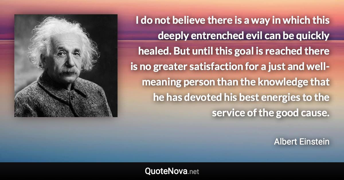 I do not believe there is a way in which this deeply entrenched evil can be quickly healed. But until this goal is reached there is no greater satisfaction for a just and well-meaning person than the knowledge that he has devoted his best energies to the service of the good cause. - Albert Einstein quote