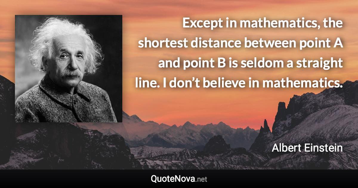 Except in mathematics, the shortest distance between point A and point B is seldom a straight line. I don’t believe in mathematics. - Albert Einstein quote