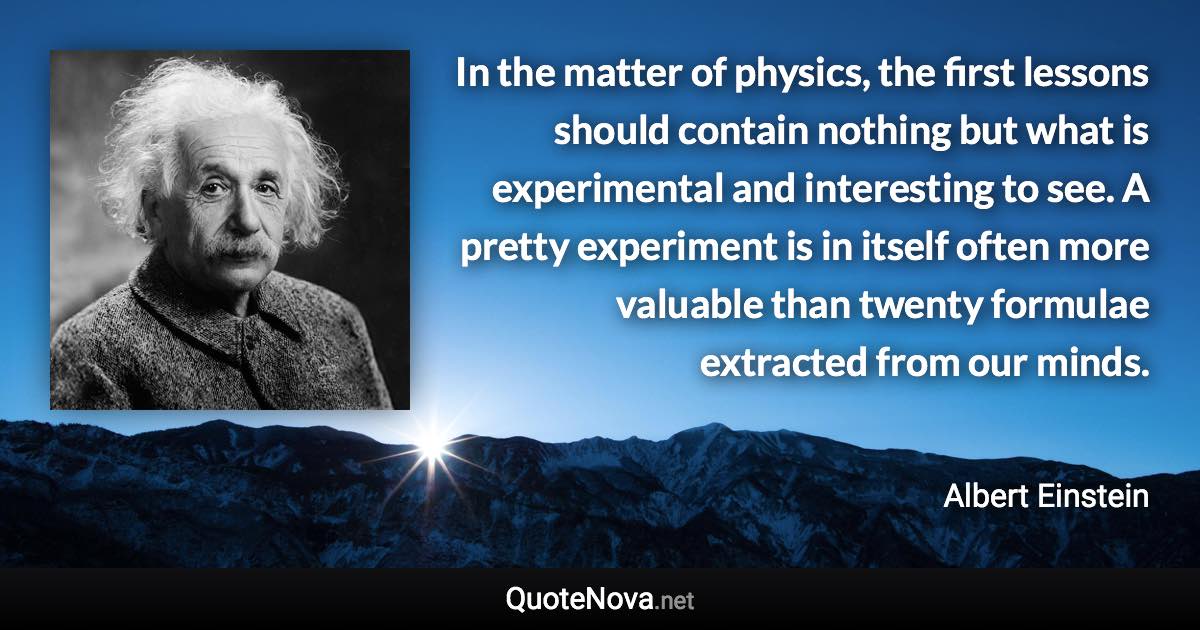 In the matter of physics, the first lessons should contain nothing but what is experimental and interesting to see. A pretty experiment is in itself often more valuable than twenty formulae extracted from our minds. - Albert Einstein quote