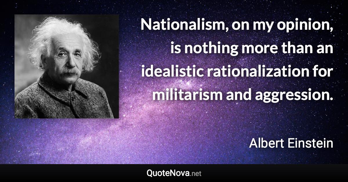 Nationalism, on my opinion, is nothing more than an idealistic rationalization for militarism and aggression. - Albert Einstein quote