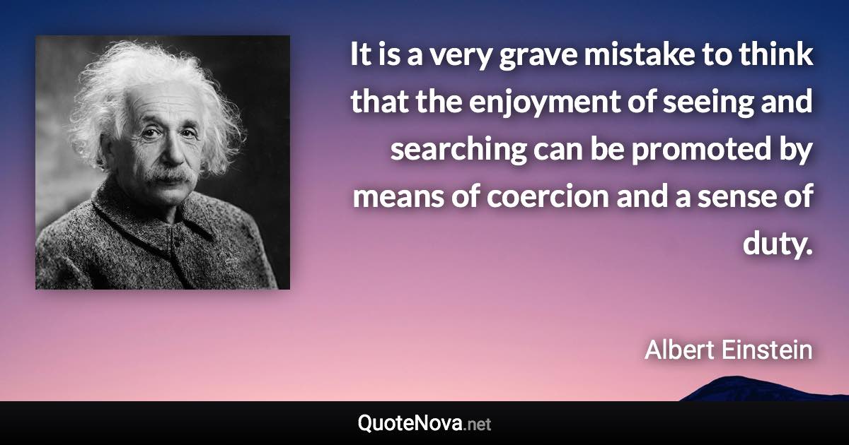 It is a very grave mistake to think that the enjoyment of seeing and searching can be promoted by means of coercion and a sense of duty. - Albert Einstein quote