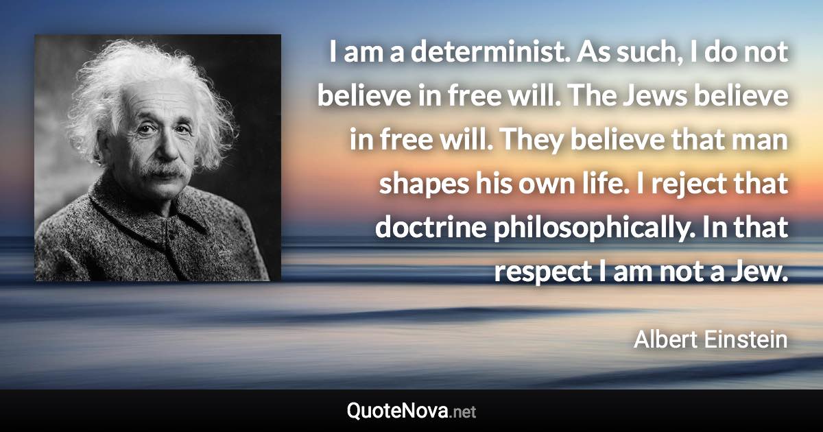 I am a determinist. As such, I do not believe in free will. The Jews believe in free will. They believe that man shapes his own life. I reject that doctrine philosophically. In that respect I am not a Jew. - Albert Einstein quote