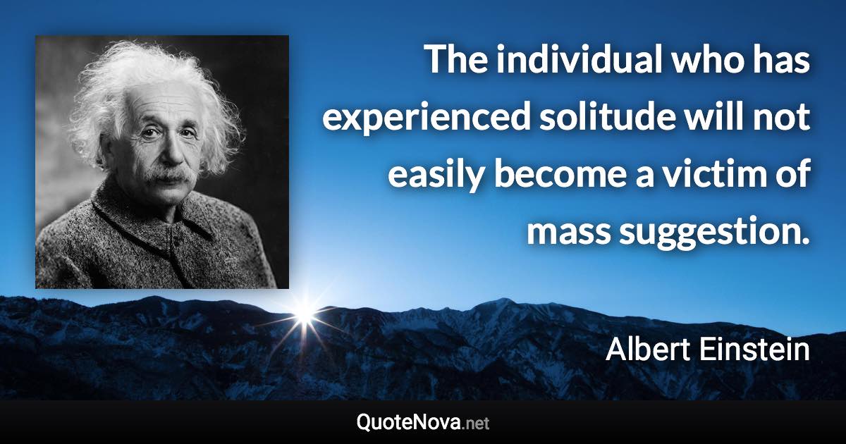 The individual who has experienced solitude will not easily become a victim of mass suggestion. - Albert Einstein quote