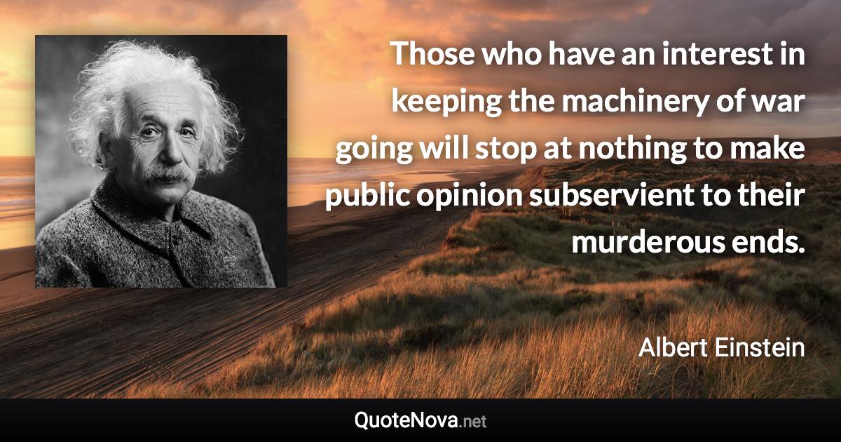 Those who have an interest in keeping the machinery of war going will stop at nothing to make public opinion subservient to their murderous ends. - Albert Einstein quote