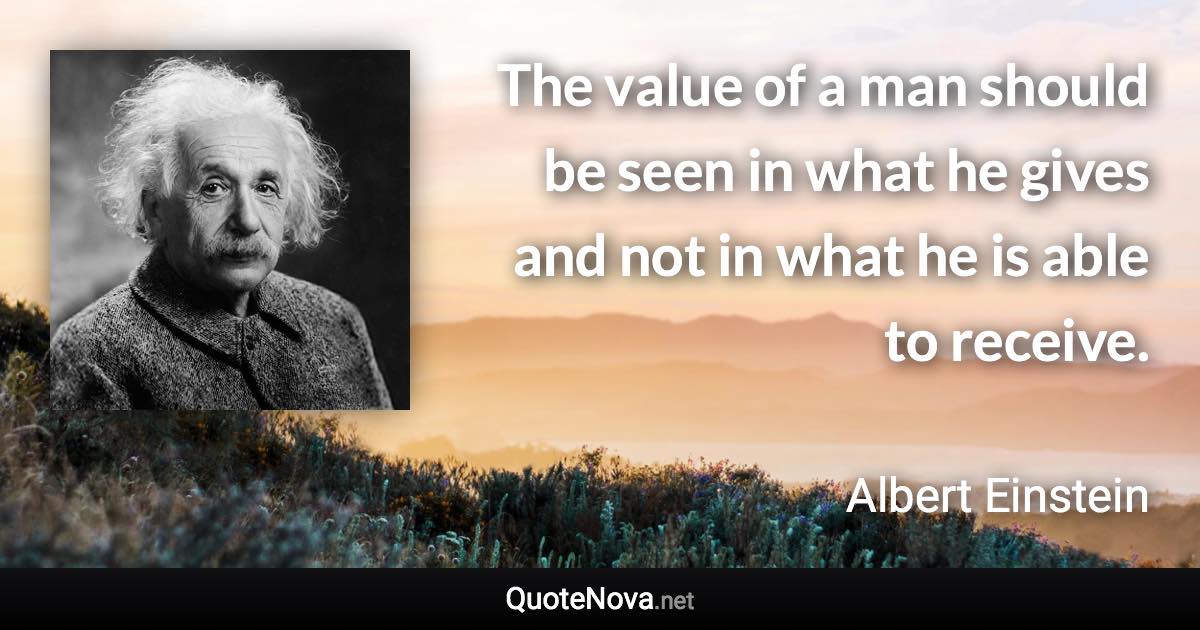 The value of a man should be seen in what he gives and not in what he is able to receive. - Albert Einstein quote