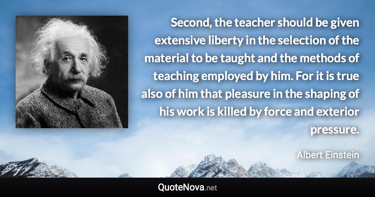 Second, the teacher should be given extensive liberty in the selection of the material to be taught and the methods of teaching employed by him. For it is true also of him that pleasure in the shaping of his work is killed by force and exterior pressure. - Albert Einstein quote
