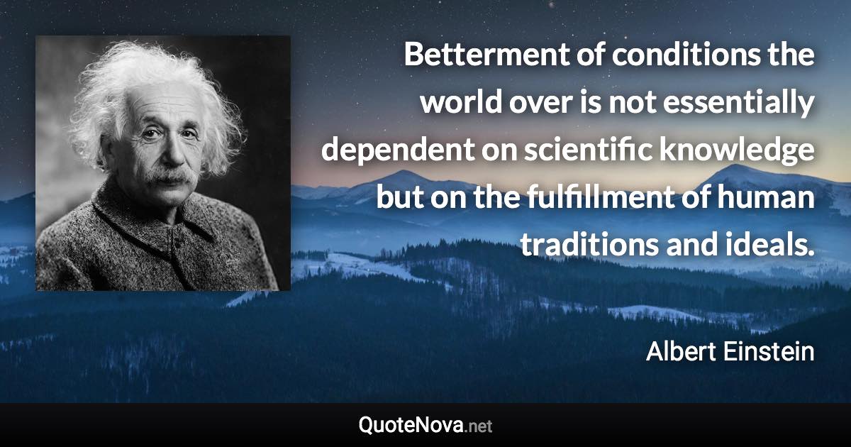 Betterment of conditions the world over is not essentially dependent on scientific knowledge but on the fulfillment of human traditions and ideals. - Albert Einstein quote