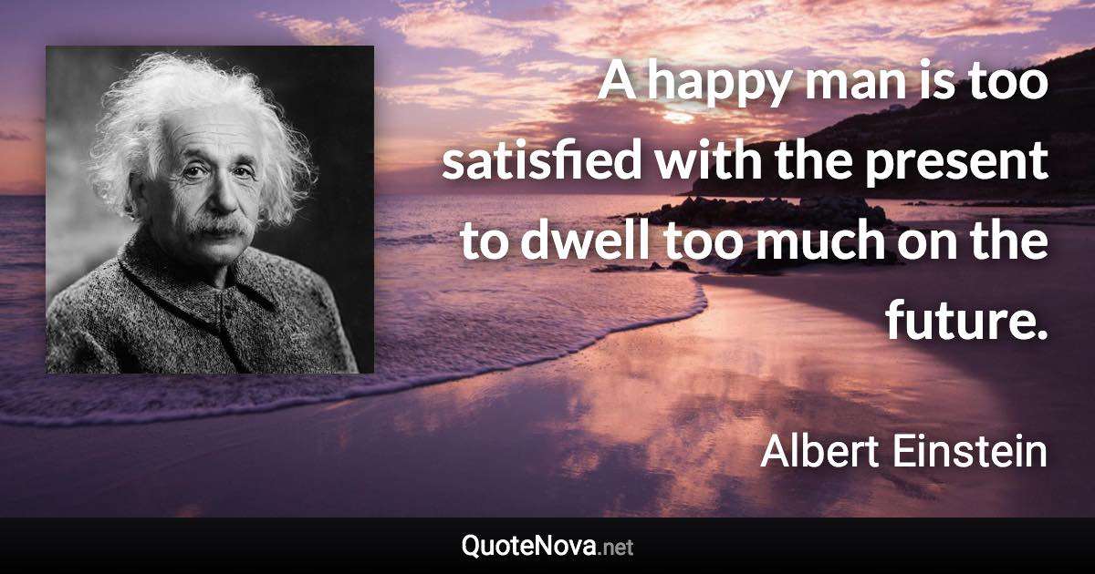 A happy man is too satisfied with the present to dwell too much on the future. - Albert Einstein quote