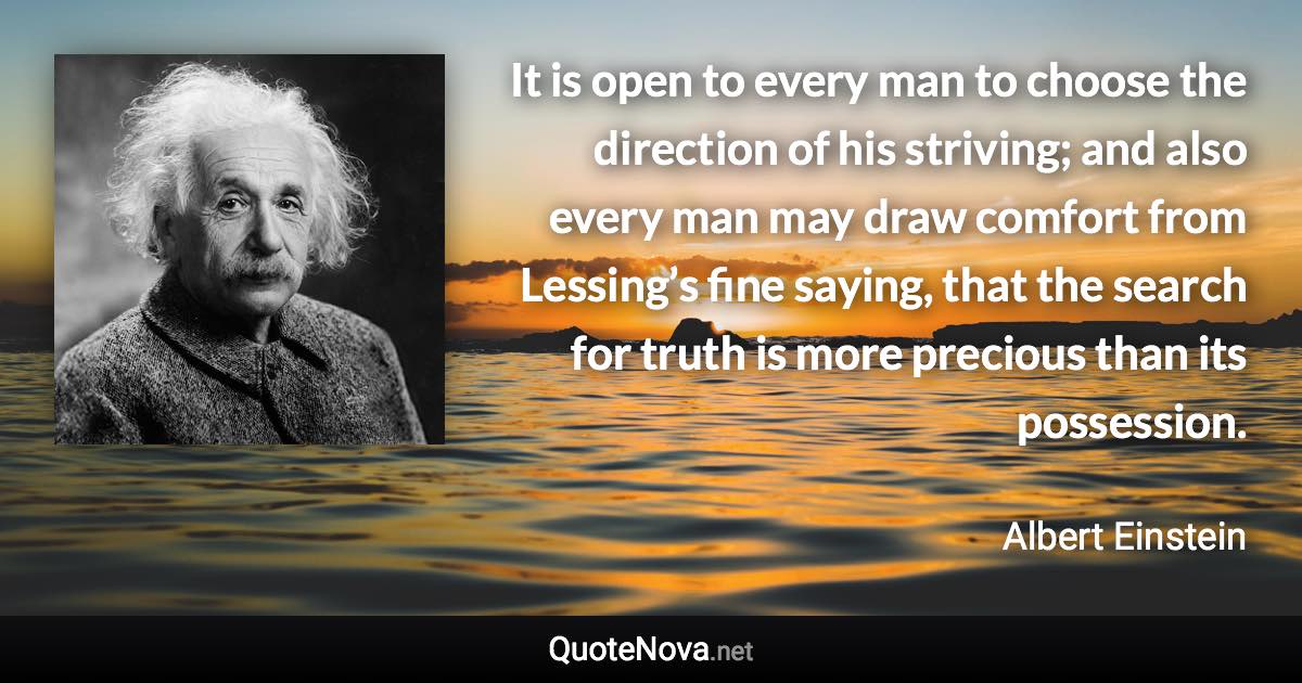 It is open to every man to choose the direction of his striving; and also every man may draw comfort from Lessing’s fine saying, that the search for truth is more precious than its possession. - Albert Einstein quote