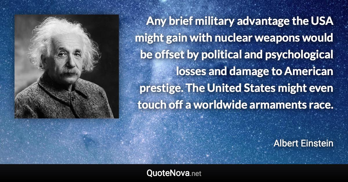 Any brief military advantage the USA might gain with nuclear weapons would be offset by political and psychological losses and damage to American prestige. The United States might even touch off a worldwide armaments race. - Albert Einstein quote