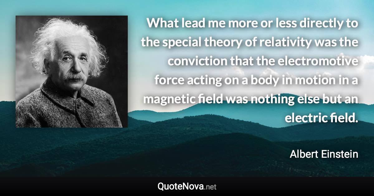 What lead me more or less directly to the special theory of relativity was the conviction that the electromotive force acting on a body in motion in a magnetic field was nothing else but an electric field. - Albert Einstein quote
